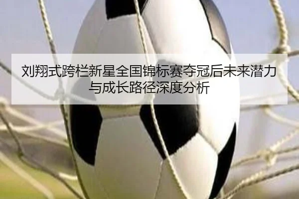 刘翔式跨栏新星全国锦标赛夺冠后未来潜力与成长路径深度分析（FBSPORTS）