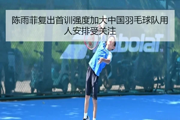 陈雨菲复出首训强度加大中国羽毛球队用人安排受关注（FBSPORTS）
